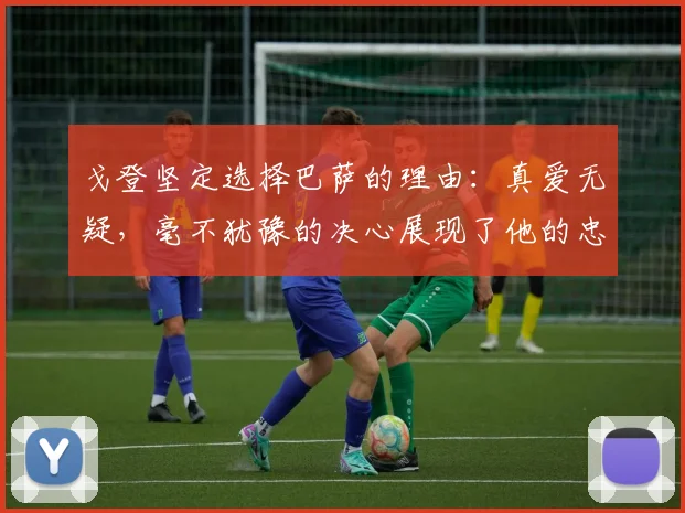 戈登坚定选择巴萨的理由：真爱无疑，毫不犹豫的决心展现了他的忠诚