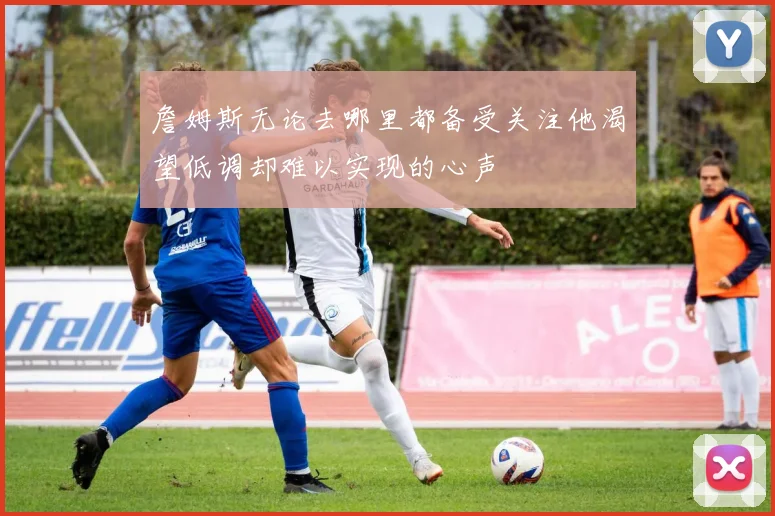詹姆斯无论去哪里都备受关注他渴望低调却难以实现的心声