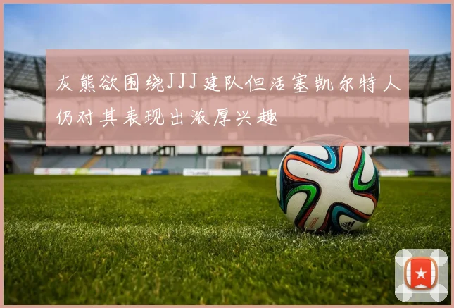 灰熊欲围绕JJJ建队但活塞凯尔特人仍对其表现出浓厚兴趣