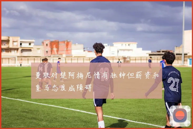 曼联对楚阿梅尼情有独钟但薪资和皇马态度成障碍