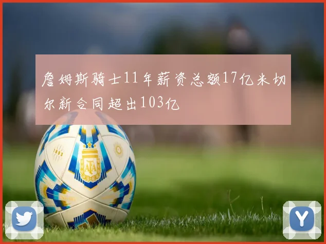 詹姆斯骑士11年薪资总额17亿米切尔新合同超出103亿