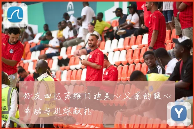 好友回忆苏维门迪关心父亲的暖心举动与进球献礼