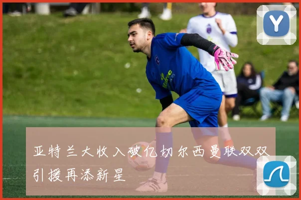 亚特兰大收入破亿切尔西曼联双双引援再添新星