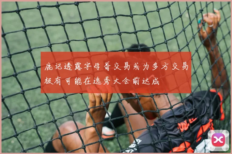鹿记透露字母哥交易或为多方交易极有可能在选秀大会前达成