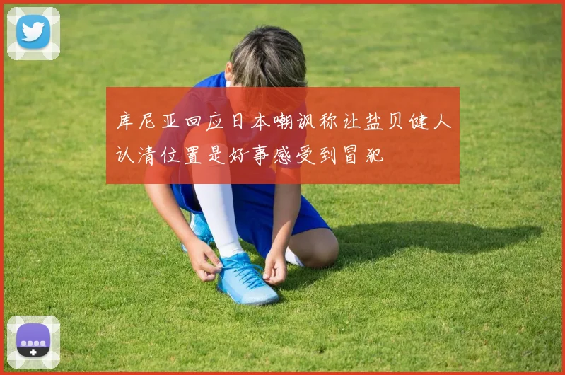 库尼亚回应日本嘲讽称让盐贝健人认清位置是好事感受到冒犯