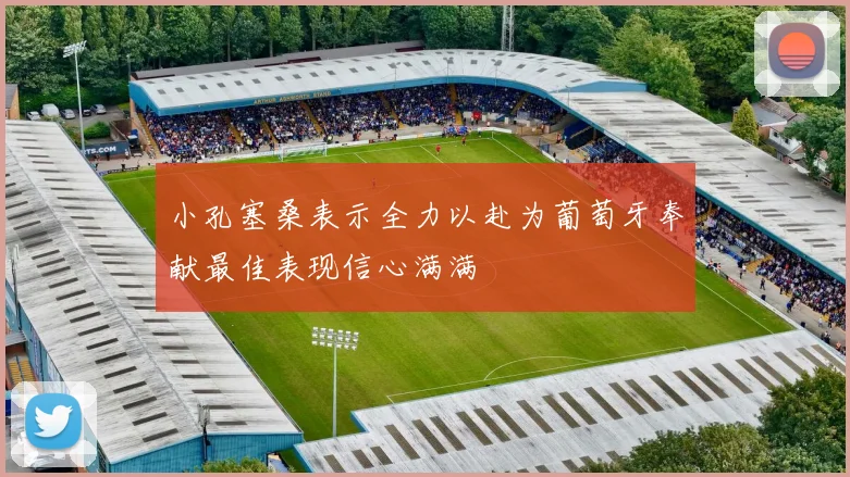 小孔塞桑表示全力以赴为葡萄牙奉献最佳表现信心满满