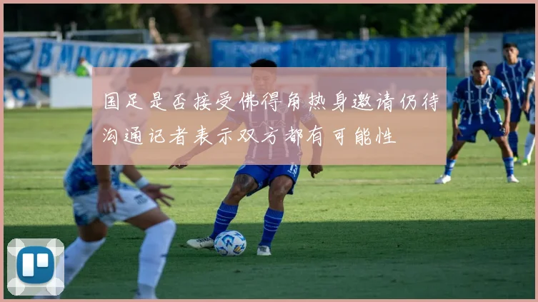 国足是否接受佛得角热身邀请仍待沟通记者表示双方都有可能性