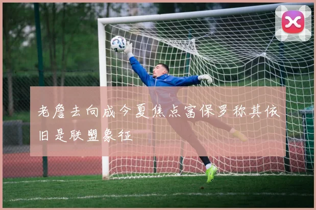 老詹去向成今夏焦点富保罗称其依旧是联盟象征
