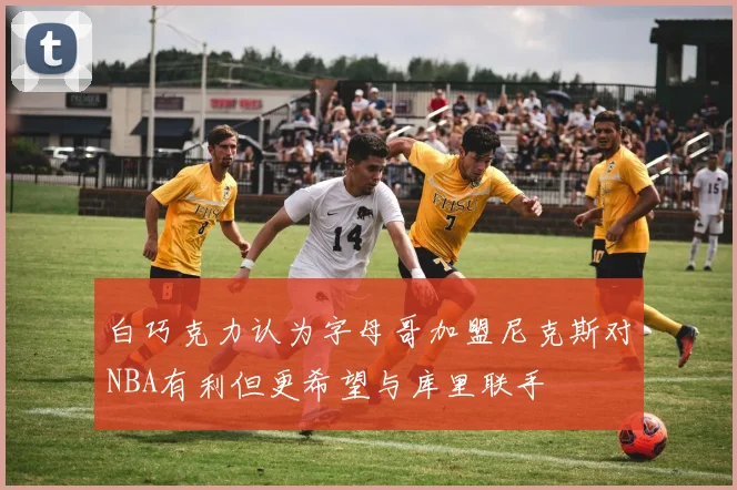白巧克力认为字母哥加盟尼克斯对NBA有利但更希望与库里联手