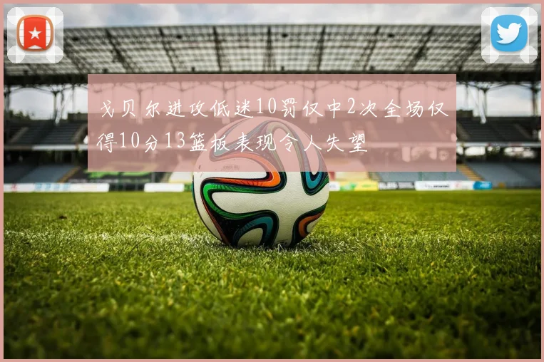 戈贝尔进攻低迷10罚仅中2次全场仅得10分13篮板表现令人失望
