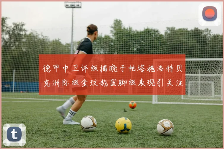 德甲中卫评级揭晓于帕塔施洛特贝克洲际级金玟哉国脚级表现引关注