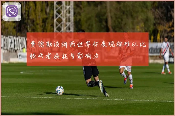 费德勒谈梅西世界杯表现称难以比较两者成就与影响力
