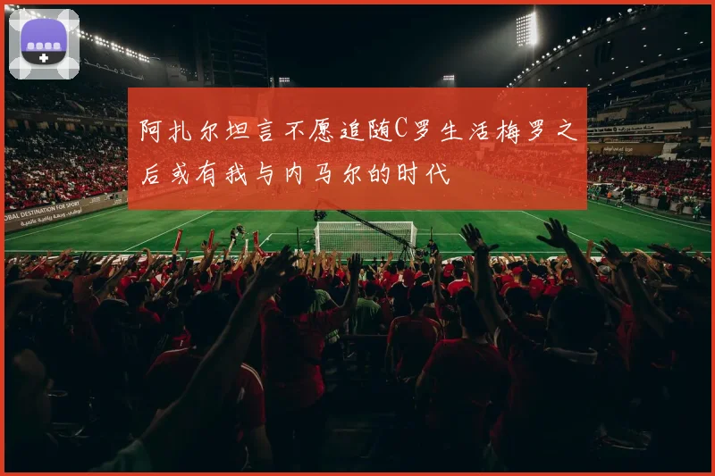 阿扎尔坦言不愿追随C罗生活梅罗之后或有我与内马尔的时代