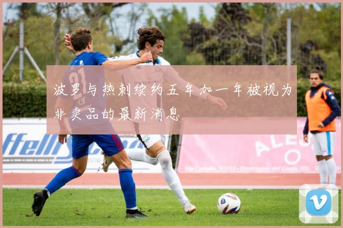 波罗与热刺续约五年加一年被视为非卖品的最新消息