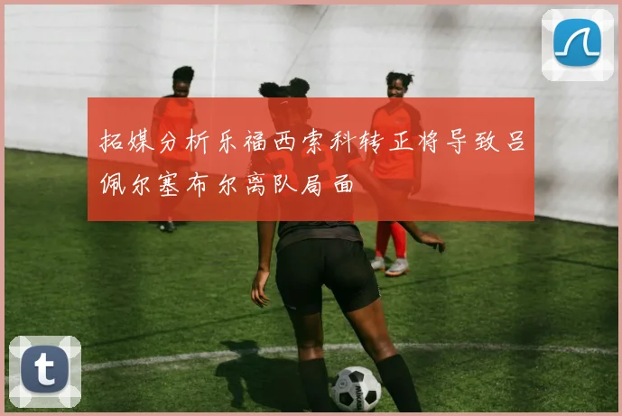 拓媒分析乐福西索科转正将导致吕佩尔塞布尔离队局面