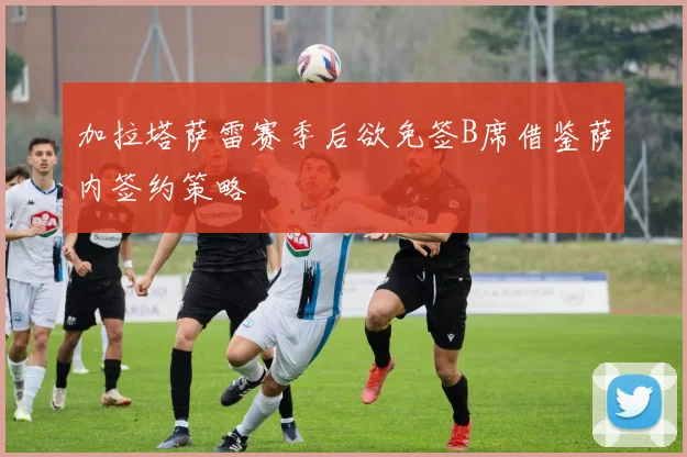 加拉塔萨雷赛季后欲免签B席借鉴萨内签约策略